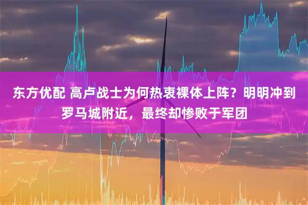 东方优配 高卢战士为何热衷裸体上阵？明明冲到罗马城附近，最终却惨败于军团
