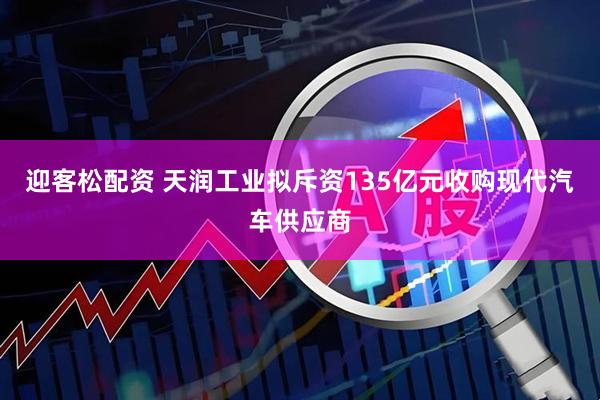 迎客松配资 天润工业拟斥资135亿元收购现代汽车供应商