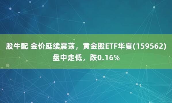 股牛配 金价延续震荡，黄金股ETF华夏(159562)盘中走低，跌0.16%